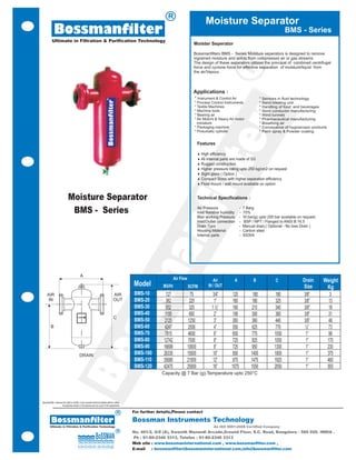 R
                                                                                                                                            Moisture Separator
             Bossmanfilter                                                                                                                                                                    BMS - Series
           Ultimate in Filtration & Purification Technology
                                                                                                                                   Moister Seperator

                                                                                                                                   Bossmanfilters BMS - Series Moisture seperators is designed to remove
                                                                                                                                   ingrained moisture and solids from compressed air or gas streams.
                                                                                                                                   The design of these separators utilizes the principal of combined centrifugal




                                                                                                                                                                 R
                                                                                                                                   force and cyclone force for effective separation of moisture/liquid from
                                                                                                                                   the air/Vapour.



                                                                                                                                   Applications :
                                                                                                                                    * Instrument & Control Air               *   Sensors in fluid technology
                                                                                                                                    * Process Control Instruments            *   Sand blasting unit
                                                                                                                                    * Textile Machines                       *   Handling of food and beverages
                                                                                                                                    * Machine tools                          *   Semi conductor manufacturing
                                                                                                                                    * Bearing air                            *   Wind tunnels




                                                                                                                                                         er
                                                                                                                                    * Air Motors & Heavy Air motor           *   Pharmaceutical manufacturing
                                                                                                                                      miniature                              *   Breathing air
                                                                                                                                    * Packaging machine                      *   Conveyance of hygroscopic products
                                                                                                                                    * Pneumatic cylinder                     *   Paint spray & Powder coating


                                                                                                                                        Features

                                                                                                                                        ¨ High efficiency
                                                                                                                                        ¨ All internal parts are made of SS




                                                                                                                                t
                                                                                                                                        ¨ Rugged construction
                                                                                                                                        ¨ Higher pressure rating upto 250 kg/cm2 on request
                                                                                                                                        ¨ Sight glass ( Option )




                                                                                                                            fil
                                                                                                                                        ¨ Compact Sizes with higher separation efficiency
                                                                                                                                        ¨ Floor mount / wall mount available on option


                              Moisture Separator                                                                                        Technical Specifications :

                                                                                                                                        Air Pressure            - 7 Barg
                               BMS - Series                                                                                             Inlet Relative humidity - 70%
                                                                                                                                        Max working Pressure - 16 bar(g) upto 250 bar available on request.
                                                                                                         an
                                                                                                                                        Inlet/Outlet connection - BSP / NPT / Flanged to ANSI B 16.5
                                                                                                                                        Drain Type              - Manual drain,( Optional - No loss Drain )
                                                                                                                                        Housing Material        - Carbon steel
                                                                                                                                        Internal parts          - SS304
                                                                                              m

                                            A
                                                                                                                     Air Flow                    Air         A          B               C             Drain      Weight
                                                                                              Model         M3/Hr               SCFM          IN / OUT                                                Size        Kg
     AIR                                                                           AIR        BMS-10           127               75             3/4”        125        180             180            3/8”         3
     IN                                                                            OUT        BMS-20           382               225             1”         160       180              325            3/8”        13
                                                                                              BMS-30           552               325            1 ½”        160       210              340            3/8”        18
                                                                                ss


                                                                                              BMS-40          1105               650             2”         190       300              380            3/8”        31
                                                                                   C
                                                                                              BMS-50          2125              1250             3”         260       360              440            3/8”        48
         B                                                                                    BMS-60          4247              2500             4”         550       625              770             ½”         73
                                                                                              BMS-70          7815              4600             6”         650       775              1050            1”         98
                                                                                              BMS-80         12742              7500             8”         725       825              1050            1”         170
                                                                                              BMS-90         16699              10000            8”         725       950              1300            1”         230
                                            Bo




                                           DRAIN                                              BMS-100        26335              15500           10”         850       1400             1800            1”         375
                                                                                              BMS-110        35680              21000           12”         975       1475             1925            1”         460
                                                                                              BMS-120        42475              25000           16”        1075       1550             2050            1”         555
                                                                                                            Capacity @ 7 Bar (g),Temperature upto 250°C




Bossmanfilter reserves the right to modify, in any moment technical details without notice.
                      Accessories shown in the pictures are not a part of the equipments

                                                                                       R      For further details,Please contact

          Bossmanfilter                                                                       Bossman Instruments Technology
        Ultimate in Filtration & Purification Technology                                                                                         An ISO 9001:2008 Certified Company
                                                                                       R      No. 401/2, G/8 (A), Swastik Manandi Arcade,Ground Floor, S.C. Road, Bangalore - 560 020. INDIA .
                                                                                              Ph : 91-80-2346 3313, Telefax : 91-80-2346 3313
                                                                                              Web site : www.bossmaninternational.com , www.bossmanfilter.com ,
                                                                                              E-mail   : bossmanfilter@bossmaninternational.com,info@bossmanfilter.com
 