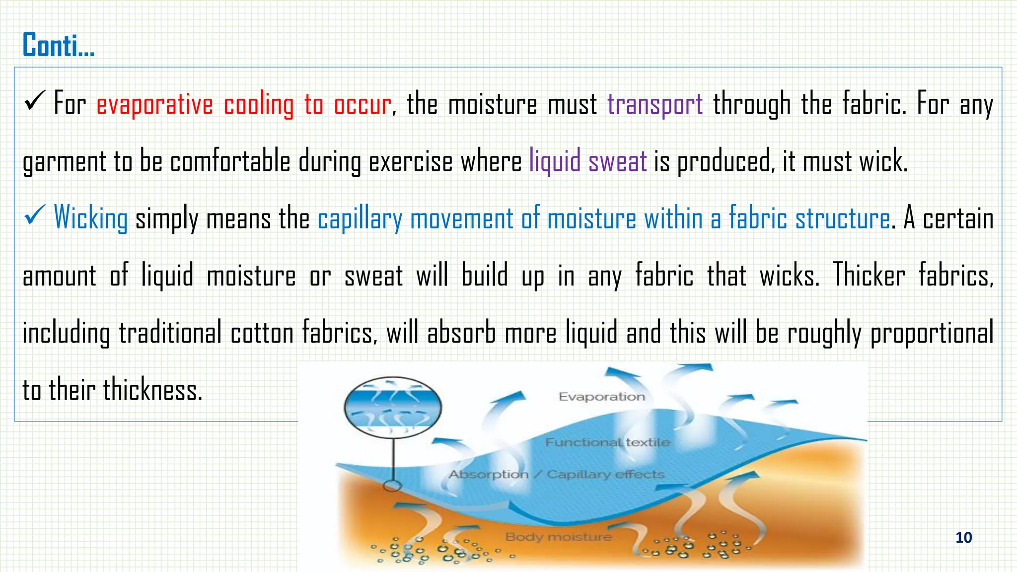 10
 For evaporative cooling to occur, the moisture must transport through the fabric. For any
garment to be comfortable during exercise where liquid sweat is produced, it must wick.
 Wicking simply means the capillary movement of moisture within a fabric structure. A certain
amount of liquid moisture or sweat will build up in any fabric that wicks. Thicker fabrics,
including traditional cotton fabrics, will absorb more liquid and this will be roughly proportional
to their thickness.
Conti…
 