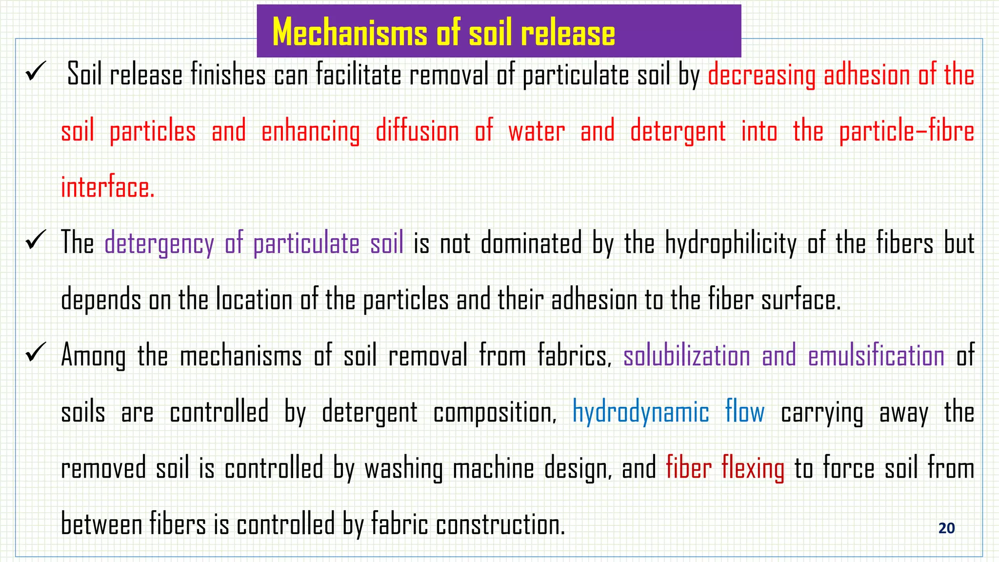 20
 Soil release finishes can facilitate removal of particulate soil by decreasing adhesion of the
soil particles and enhancing diffusion of water and detergent into the particle–fibre
interface.
 The detergency of particulate soil is not dominated by the hydrophilicity of the fibers but
depends on the location of the particles and their adhesion to the fiber surface.
 Among the mechanisms of soil removal from fabrics, solubilization and emulsification of
soils are controlled by detergent composition, hydrodynamic flow carrying away the
removed soil is controlled by washing machine design, and fiber flexing to force soil from
between fibers is controlled by fabric construction.
Mechanisms of soil release
 
