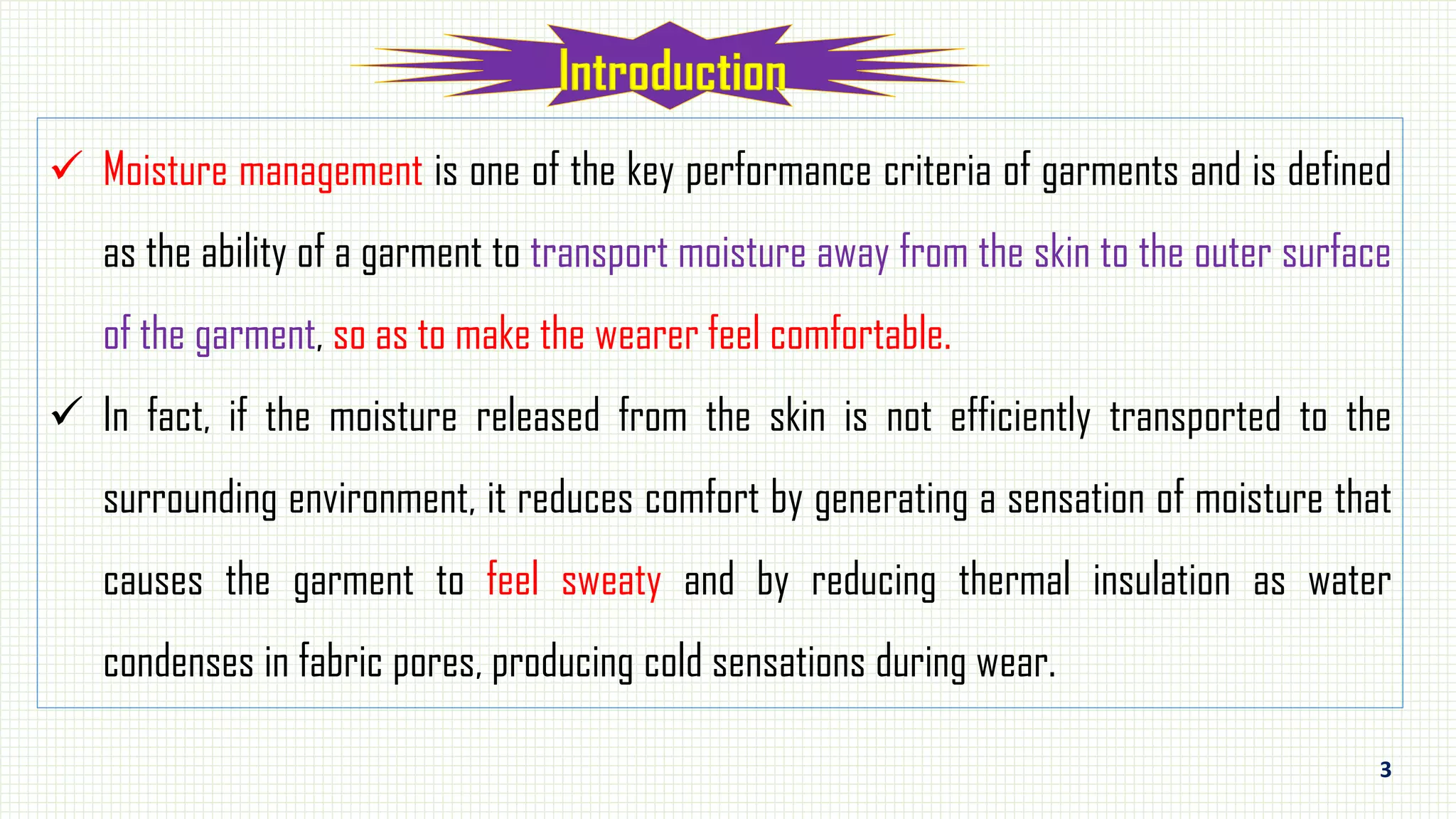 3
 Moisture management is one of the key performance criteria of garments and is defined
as the ability of a garment to transport moisture away from the skin to the outer surface
of the garment, so as to make the wearer feel comfortable.
 In fact, if the moisture released from the skin is not efficiently transported to the
surrounding environment, it reduces comfort by generating a sensation of moisture that
causes the garment to feel sweaty and by reducing thermal insulation as water
condenses in fabric pores, producing cold sensations during wear.
 