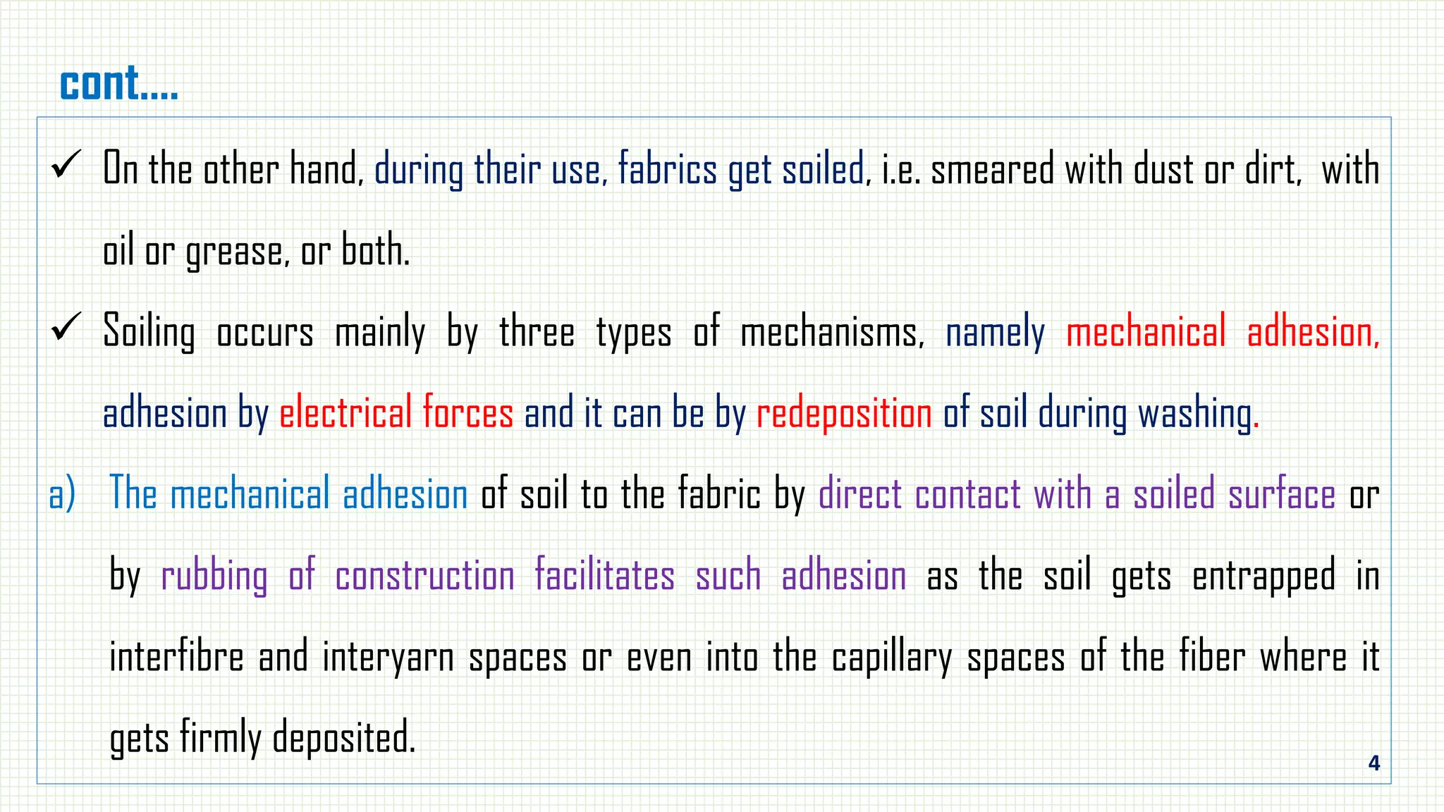 4
cont.…
 On the other hand, during their use, fabrics get soiled, i.e. smeared with dust or dirt, with
oil or grease, or both.
 Soiling occurs mainly by three types of mechanisms, namely mechanical adhesion,
adhesion by electrical forces and it can be by redeposition of soil during washing.
a) The mechanical adhesion of soil to the fabric by direct contact with a soiled surface or
by rubbing of construction facilitates such adhesion as the soil gets entrapped in
interfibre and interyarn spaces or even into the capillary spaces of the fiber where it
gets firmly deposited.
 