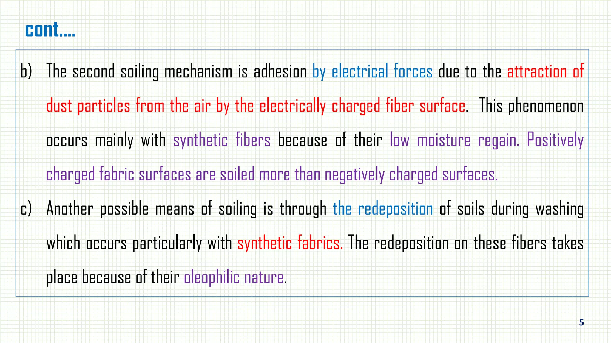 5
cont.…
b) The second soiling mechanism is adhesion by electrical forces due to the attraction of
dust particles from the air by the electrically charged fiber surface. This phenomenon
occurs mainly with synthetic fibers because of their low moisture regain. Positively
charged fabric surfaces are soiled more than negatively charged surfaces.
c) Another possible means of soiling is through the redeposition of soils during washing
which occurs particularly with synthetic fabrics. The redeposition on these fibers takes
place because of their oleophilic nature.
 