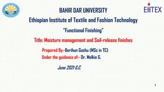 1
BAHIR DAR UNIVERSITY
Ethiopian Institute of Textile and Fashion Technology
“Functional Finishing”
Title: Moisture management and Soil-release finishes
Prepared By:-Berihun Gashu (MSc in TC)
Under the guidance of:- Dr. Melkie G.
June 2021 G.C.
 