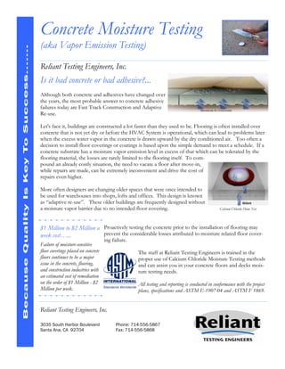 Concrete Moisture Testing
                                       (aka Vapor Emission Testing)
Because Quality Is Key To Success…….




                                       Reliant Testing Engineers, Inc.
                                       Is it bad concrete or bad adhesive?...
                                       Although both concrete and adhesives have changed over
                                       the years, the most probable answer to concrete adhesive
                                       failures today are Fast Track Construction and Adaptive
                                       Re-use.

                                       Let's face it, buildings are constructed a lot faster than they used to be. Flooring is often installed over
                                       concrete that is not yet dry or before the HVAC System is operational, which can lead to problems later
                                       when the excess water vapor in the concrete is drawn upward by the dry conditioned air. Too often a
                                       decision to install floor coverings or coatings is based upon the simple demand to meet a schedule. If a
                                       concrete substrate has a moisture vapor emission level in excess of that which can be tolerated by the
                                       flooring material, the losses are rarely limited to the flooring itself. To com-
                                       pound an already costly situation, the need to vacate a floor after move-in,
                                       while repairs are made, can be extremely inconvenient and drive the cost of
                                       repairs even higher.

                                       More often designers are changing older spaces that were once intended to
                                       be used for warehouses into shops, lofts and offices. This design is known
                                       as “adaptive re-use”. These older buildings are frequently designed without
                                       a moisture vapor barrier due to no intended floor covering.                                      Calcium Chloride Dome Test




                                       $1 Million to $2 Million a Proactively testing the concrete prior to the installation of flooring may
                                       week cost…...              prevent the considerable losses attributed to moisture related floor cover-
                                                                            ing failure.
                                       Failure of moisture-sensitive
                                       floor coverings placed on concrete                  The staff at Reliant Testing Engineers is trained in the
                                       floors continues to be a major                      proper use of Calcium Chloride Moisture Testing methods
                                       issue in the concrete, flooring,                    and can assist you in your concrete floors and decks mois-
                                       and construction industries with                    ture testing needs.
                                       an estimated cost of remediation
                                       on the order of $1 Million - $2                     All testing and reporting is conducted in conformance with the project
                                       Million per week.                                   plans, specifications and ASTM E-1907-04 and ASTM F 1869.


                                       Reliant Testing Engineers, Inc.

                                       3035 South Harbor Boulevard                Phone: 714-556-5867
                                       Santa Ana, CA 92704                        Fax: 714-556-5868
 