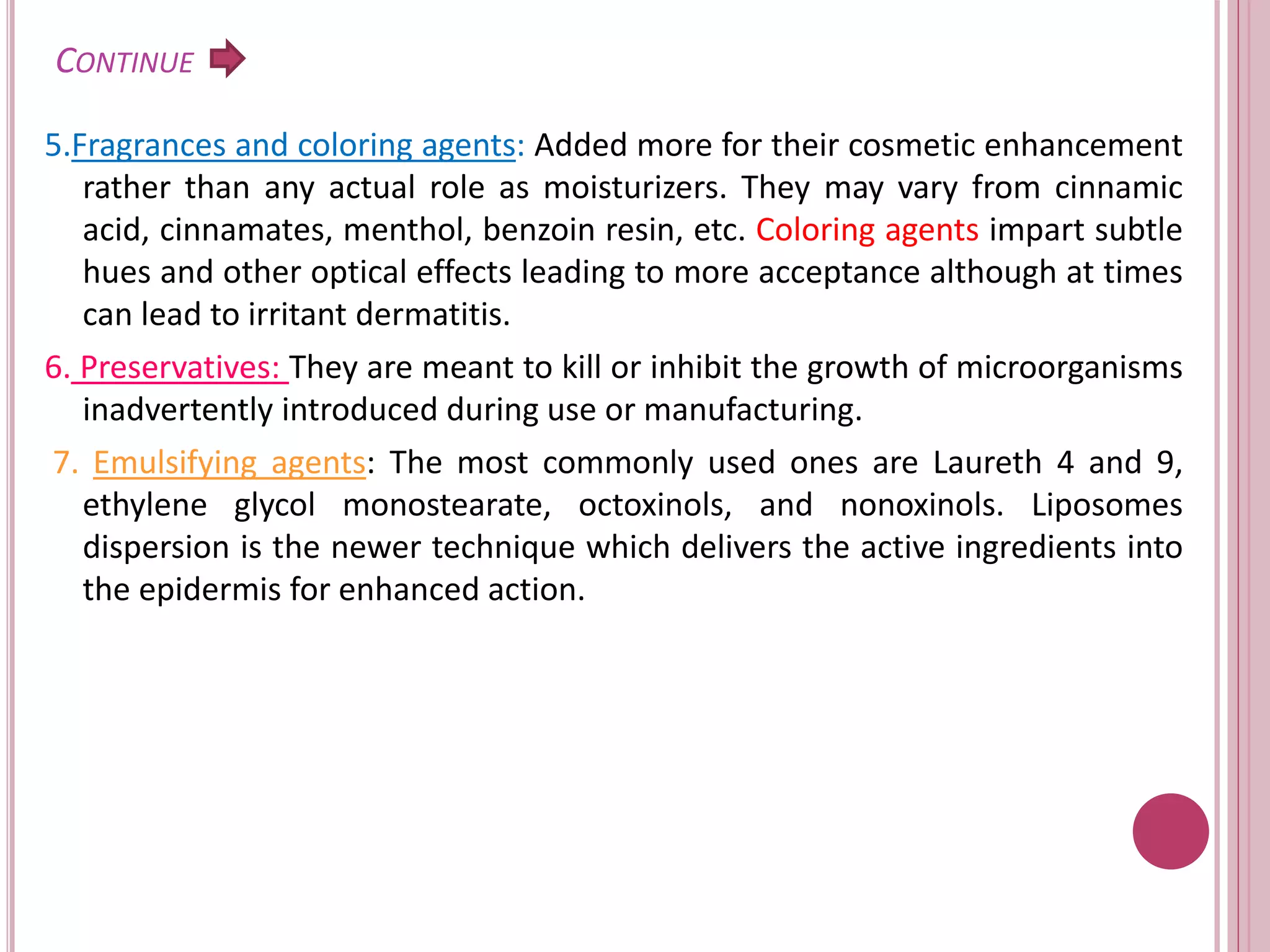 CONTINUE
5.Fragrances and coloring agents: Added more for their cosmetic enhancement
rather than any actual role as moisturizers. They may vary from cinnamic
acid, cinnamates, menthol, benzoin resin, etc. Coloring agents impart subtle
hues and other optical effects leading to more acceptance although at times
can lead to irritant dermatitis.
6. Preservatives: They are meant to kill or inhibit the growth of microorganisms
inadvertently introduced during use or manufacturing.
7. Emulsifying agents: The most commonly used ones are Laureth 4 and 9,
ethylene glycol monostearate, octoxinols, and nonoxinols. Liposomes
dispersion is the newer technique which delivers the active ingredients into
the epidermis for enhanced action.
 