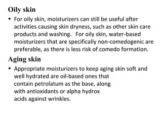 Oily skin
• For oily skin, moisturizers can still be useful after
activities causing skin dryness, such as other skin care
products and washing.[1]
For oily skin, water-based
moisturizers that are specifically non-comedogenic are
preferable, as there is less risk of comedo formation.
Aging skin
• Appropriate moisturizers to keep aging skin soft and
well hydrated are oil-based ones that
contain petrolatum as the base, along
with antioxidants or alpha hydrox
acids against wrinkles.
 