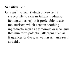 Sensitive skin
On sensitive skin (which otherwise is 
susceptible to skin irritations, redness, 
itching or rashes), it is preferable to use 
moisturizers which contain soothing 
ingredients such as chamomile or aloe, and 
that minimize potential allergens such as 
fragrances or dyes, as well as irritants such 
as acids.
 