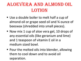 ALOEVERA AND ALMOND OIL
LOTION
• Use a double boiler to melt half a cup of
almond oil or grape seed oil and ¾ ounce of
beeswax (shredded into small pieces).
• Now mix 1 cup of aloe vera gel, 10 drops of
any essential oils (like geranium and lime)
and 1 teaspoon of vitamin E oil in a
medium sized bowl.
• Pour the melted oils into blender, allowing
them to cool down and to avoid oil
separation.
 
