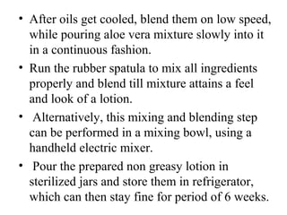• After oils get cooled, blend them on low speed, 
while pouring aloe vera mixture slowly into it 
in a continuous fashion.
• Run the rubber spatula to mix all ingredients 
properly and blend till mixture attains a feel 
and look of a lotion.
•  Alternatively, this mixing and blending step 
can be performed in a mixing bowl, using a 
handheld electric mixer.
•  Pour the prepared non greasy lotion in 
sterilized jars and store them in refrigerator, 
which can then stay fine for period of 6 weeks.
 