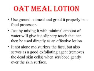 OAT MEAL LOTION
• Use ground oatmeal and grind it properly in a 
food processor. 
• Just by mixing it with minimal amount of 
water will give it a slippery touch that can 
then be used directly as an effective lotion. 
• It not alone moisturizes the face, but also 
serves as a good exfoliating agent (removes 
the dead skin cells) when scrubbed gently 
over the skin surface. 
 