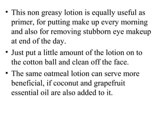 • This non greasy lotion is equally useful as 
primer, for putting make up every morning 
and also for removing stubborn eye makeup 
at end of the day.
• Just put a little amount of the lotion on to 
the cotton ball and clean off the face. 
• The same oatmeal lotion can serve more 
beneficial, if coconut and grapefruit 
essential oil are also added to it. 
 