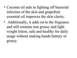 • Coconut oil aids in fighting off bacterial 
infection of the skin and grapefruit 
essential oil improves the skin clarity.
•  Additionally, it adds on to the fragrance 
and still remains non greasy and light 
weight lotion, safe and healthy for daily 
usage without making hands buttery or 
greasy.
 