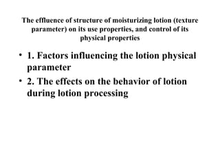The effluence of structure of moisturizing lotion (texture
parameter) on its use properties, and control of its
physical properties
• 1. Factors influencing the lotion physical
parameter
• 2. The effects on the behavior of lotion
during lotion processing
 