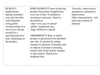 RUB-OUT 
(application), 
spread of product 
over and into skin 
with fingertips 
using gentle 
circular motion at a 
rate of two rub per 
second for a 
specified period of 
time, depending on 
the product.
SPREADABILITY-ease of moving 
product from point of application 
over rest of face. Evaluated as 
resistance to pressure. Rated or 
described as:
‘slips’-very easy to spread
‘glides’-moderated easy
‘drag’-difficult to spread
 
ABSORBENCY-Rate at which 
product is perceived to be absorbed 
into skin. Evaluated by noting 
changes in character of product and 
in amount of product remaining 
(tactile and visual) and by changes 
in skin surface. Rated slow-
moderate-fast.
Viscosity, cohesiveness, 
springiness, gumminess, 
adhesiveness
Other characteristics –(oil 
and water content of 
product)
 