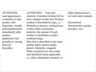 AFTER-FEEL 
(and appearance), 
evaluation of skin 
surface with 
fingertips, visually 
and kinesthetically 
immediately after 
product 
application and 
possible at varying 
intervals 
thereafter.
AFTER-FEEL – Type and 
intensity of product residue left on 
skin; changes in skin feel/ Product 
residue is described by type, i.e. 
film(oily or greasy), coating(waxy 
or dry), flaky or powdery 
particles; the amount of such 
residue is identified as slight-
moderate-large.
Skin feel is described as dry (taut, 
pulled, tight); moist (supple, 
pliant), oily(dirty, clogged).
Other sensations are also noted 
and identified where applicable, 
i.e. clean, stimulated, irritated, etc.
Other characteristics-
(oil and water content)
 
Geometrical 
characteristics-(gritty, 
powdery, etc.)
 
