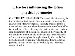 1. Factors influencing the lotion
physical parameter
• (1). THE EMULSIFIER The emulsifier frequently is 
the most important role in the emulsion in producing the 
characteristic flow properties. In dilute emulsions this is 
more evident because when the concentration of emulsifier 
is varied, the effects of change in particle size and particle 
size distribution of the disperse phase on the viscosity of 
the emulsion are not as big as the change in the viscosity 
of the continuous phase brought about by the emulsifier. 
Mixed emulsifiers can provide desirable flow properties 
(used to thicken lotion, see also table 2) and to reduce 
cream of lotion.
 