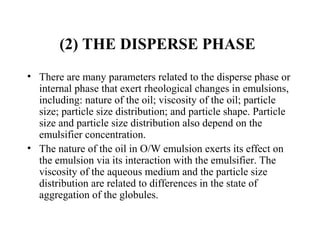 (2) THE DISPERSE PHASE
• There are many parameters related to the disperse phase or 
internal phase that exert rheological changes in emulsions, 
including: nature of the oil; viscosity of the oil; particle 
size; particle size distribution; and particle shape. Particle 
size and particle size distribution also depend on the 
emulsifier concentration.
• The nature of the oil in O/W emulsion exerts its effect on 
the emulsion via its interaction with the emulsifier. The 
viscosity of the aqueous medium and the particle size 
distribution are related to differences in the state of 
aggregation of the globules.
 