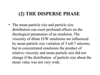 (2) THE DISPERSE PHASE 
• The mean particle size and particle size 
distribution can exert profound effects on the 
rheological parameters of an emulsion. The 
viscosity of dilute O/W emulsions are influenced 
by mean particle size variation of 3 to0.7 microns, 
but in concentrated emulsions the product of 
relative viscosity and mean particle size did not 
change if the distribution  of particle size about the 
mean value was not very wide. 
 