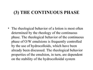 (3) THE CONTINUOUS PHASE
• The rheological behavior of a lotion is most often 
determined by the rheology of the continuous 
phase. The rheological behavior of the continuous 
phase of O/W emulsions is frequently controlled 
by the use of hydrocolloids, which have been 
already been discussed. The rheological behavior 
properties of the emulsion, in turn, are dependent 
on the stability of the hydrocolloidal system 
 
