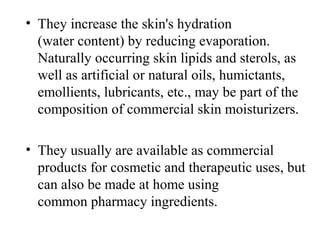• They increase the skin's hydration 
(water content) by reducing evaporation. 
Naturally occurring skin lipids and sterols, as 
well as artificial or natural oils, humictants, 
emollients, lubricants, etc., may be part of the 
composition of commercial skin moisturizers.
• They usually are available as commercial 
products for cosmetic and therapeutic uses, but 
can also be made at home using 
common pharmacy ingredients.
 