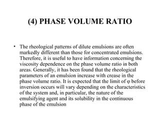 (4) PHASE VOLUME RATIO
• The rheological patterns of dilute emulsions are often 
markedly different than those for concentrated emulsions.  
Therefore, it is useful to have information concerning the 
viscosity dependence on the phase volume ratio in both 
areas. Generally, it has been found that the rheological 
parameters of an emulsion increase with crease in the 
phase volume ratio. It is expected that the limit of φ before 
inversion occurs will vary depending on the characteristics 
of the system and, in particular, the nature of the 
emulsifying agent and its solubility in the continuous 
phase of the emulsion 
 