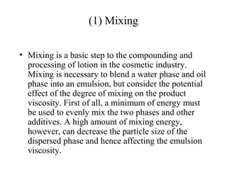 (1) Mixing
• Mixing is a basic step to the compounding and
processing of lotion in the cosmetic industry.
Mixing is necessary to blend a water phase and oil
phase into an emulsion, but consider the potential
effect of the degree of mixing on the product
viscosity. First of all, a minimum of energy must
be used to evenly mix the two phases and other
additives. A high amount of mixing energy,
however, can decrease the particle size of the
dispersed phase and hence affecting the emulsion
viscosity.
 