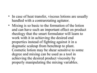 • In case of heat transfer, viscous lotions are usually
handled with a contrarotating agitator.
• Mixing is so basic to the formation of the lotion
and can have such an important effect on product
rheology that the smart formulator will learn to
work with it in achieving the desired end
properties instead of fighting against it in a
dogmatic scaleup from benchtop to plant.
Cosmetic lotion may be shear sensitive to some
degree and mixing can be used as a tool in
achieving the desired product viscosity by
properly manipulating the mixing variables.
 