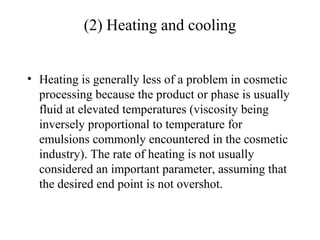 (2) Heating and cooling
• Heating is generally less of a problem in cosmetic
processing because the product or phase is usually
fluid at elevated temperatures (viscosity being
inversely proportional to temperature for
emulsions commonly encountered in the cosmetic
industry). The rate of heating is not usually
considered an important parameter, assuming that
the desired end point is not overshot.
 