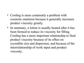 • Cooling is more commonly a problem with
cosmetic emulsion because it generally increases
product viscosity greatly.
• In summary, a lotion is usually heated after it has
been formed to reduce its viscosity for filling.
Cooling has a more important relationship to final
product viscosity because of its effect on
crystallite size and dispersion, and because of the
interrelationship of work input and product
viscosity.
 