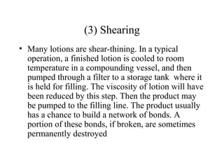 (3) Shearing
• Many lotions are shear-thining. In a typical
operation, a finished lotion is cooled to room
temperature in a compounding vessel, and then
pumped through a filter to a storage tank where it
is held for filling. The viscosity of lotion will have
been reduced by this step. Then the product may
be pumped to the filling line. The product usually
has a chance to build a network of bonds. A
portion of these bonds, if broken, are sometimes
permanently destroyed
 