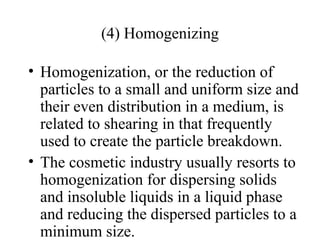 (4) Homogenizing
• Homogenization, or the reduction of
particles to a small and uniform size and
their even distribution in a medium, is
related to shearing in that frequently
used to create the particle breakdown.
• The cosmetic industry usually resorts to
homogenization for dispersing solids
and insoluble liquids in a liquid phase
and reducing the dispersed particles to a
minimum size.
 