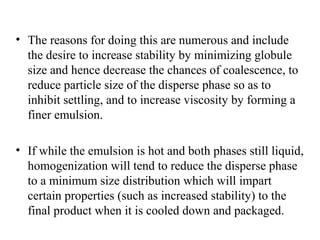 • The reasons for doing this are numerous and include
the desire to increase stability by minimizing globule
size and hence decrease the chances of coalescence, to
reduce particle size of the disperse phase so as to
inhibit settling, and to increase viscosity by forming a
finer emulsion.
• If while the emulsion is hot and both phases still liquid,
homogenization will tend to reduce the disperse phase
to a minimum size distribution which will impart
certain properties (such as increased stability) to the
final product when it is cooled down and packaged.
 