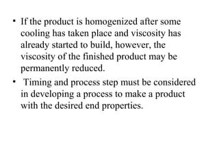 • If the product is homogenized after some
cooling has taken place and viscosity has
already started to build, however, the
viscosity of the finished product may be
permanently reduced.
• Timing and process step must be considered
in developing a process to make a product
with the desired end properties.
 