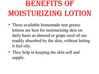 BENEFITS OF
MOISTURIZING LOTION
• These available homemade non greasy 
lotions are best for moisturizing skin on 
daily basis as almond or grape seed oil are 
readily absorbed by the skin, without letting 
it feel oily. 
• They help in keeping the skin soft and 
supple. 
 