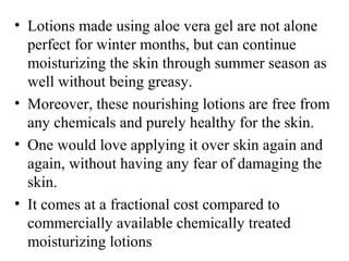 • Lotions made using aloe vera gel are not alone 
perfect for winter months, but can continue 
moisturizing the skin through summer season as 
well without being greasy.
• Moreover, these nourishing lotions are free from 
any chemicals and purely healthy for the skin. 
• One would love applying it over skin again and 
again, without having any fear of damaging the 
skin. 
• It comes at a fractional cost compared to 
commercially available chemically treated 
moisturizing lotions
 
