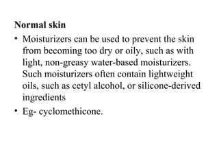 Normal skin
• Moisturizers can be used to prevent the skin 
from becoming too dry or oily, such as with 
light, non-greasy water-based moisturizers. 
Such moisturizers often contain lightweight 
oils, such as cetyl alcohol, or silicone-derived 
ingredients
• Eg- cyclomethicone.
 