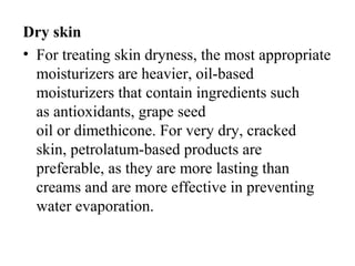 Dry skin
• For treating skin dryness, the most appropriate 
moisturizers are heavier, oil-based 
moisturizers that contain ingredients such 
as antioxidants, grape seed 
oil or dimethicone. For very dry, cracked 
skin, petrolatum-based products are 
preferable, as they are more lasting than 
creams and are more effective in preventing 
water evaporation.
 