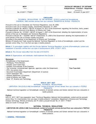 MOIT
-------
SOCIALIST REPUBLIC OF VIETNAM
Independence - Freedom - Happiness
---------------
No. 21/2017 / TT-BCT Hanoi , 23 month 10 year 2017
CIRCULARS
TECHNICAL REGULATIONS OF THE NATIONAL LEVELS content limit formaldehyde
CHEMICAL AND aromatic amines from azo colorants TRANSFER IN TEXTILE PRODUCTS
Pursuant to the Law on Standards and Technical Regulations June 29, 2006;
Pursuant to the Law on Product Quality, merchandise November 21, 2007;
Pursuant to Decree No. 98/2017 / ND-CP of August 18, 2017 of the Government regulating the functions, tasks, powers
and organizational structure of the Ministry of Industry and Trade;
Pursuant to Decree No. 127/2007 / ND-CP of August 1, 2007 of the Government detailing the implementation of some
articles of the Law on Standards and Technical Regulations;
Pursuant to Decree No. 1 32/2008 / ND-CP of December 31, 2008 of the Government detailing the implementation of
some articles of the Law on Product Quality and goods;
According to the proposal of the Department of Science and Technology,
Minister of Industry and Trade issued the National Technical Regulation on limits of formaldehyde content and the
aromatic amino Chuy To n h óa from azo dyes in textile products.
Article 1. To promulgate together with this Circular National Technical Regulation on limits of formaldehyde content and
metabolism of aromatic amines from azo dyes in textile products (NTR: 01/2017 / BCT)
Article 2. This Circular takes effect from the date of 01/5/2018.
Article 3. Organizations and individuals shall implement this Circular. /.
Recipients:
-PrimeMinister of the Government;
- TheDeputy Prime Minister;
- People's Court tstaini high;
- People's Procuratorate of the Supreme;
- The ministries, ministerial-level agencies, agencies under the Government;
- PPC, the central cities;
- Document Examination Department (Department of Justice)
- Czech newspaper OG;
- General Department of Customs;
- portal of Industry and Trade,
- Save: VT, Science and Technology.
MINISTER
Tran Tuan Anh
NTR 01: 2017 / BCT
NATIONAL TECHNICAL REGULATIONS
LIMITATION ON LEVELS AND formaldehyde content of aromatic amines derived from azo colorants in TEXTILE
PRODUCTS
National technical regulation on formaldehyde contents of aromatic amines and Certain derived from azo colourants in
textile products.
Preface
NTR 01: 2017 / BCT due preparation team "Technical Regulation National limit formaldehyde content and the aromatic
amino Chuy To n merchandise from azo dyes in textile products" compilation, Department of Science and Technology
browser technology, Ministry of Industry and Th rotten g issued Circular No. 21 /2017 / TT-BCT
dated 23 month 10 through 2017.
NATIONAL TECHNICAL REGULATIONS
LIMITATION ON LEVELS AND formaldehyde content of aromatic amines derived from azo colorants in TEXTILE
PRODUCTS
National technical regulation on formaldehyde contents of aromatic amines and Certain derived from azo colourants in
textile products.
1. GENERAL PROVISIONS
 