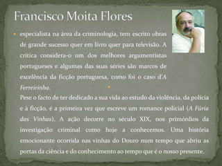  especialista na área da criminologia, tem escrito obras
de grande sucesso quer em livro quer para televisão. A
crítica considera-o um dos melhores argumentistas
portugueses e algumas das suas séries são marcos de
excelência da ficção portuguesa, como foi o caso d’A
Ferreirinha. 
Pese o facto de ter dedicado a sua vida ao estudo da violência, da polícia
e à ficção, é a primeira vez que escreve um romance policial (A Fúria
das Vinhas). A ação decorre no século XIX, nos primórdios da
investigação criminal como hoje a conhecemos. Uma história
emocionante ocorrida nas vinhas do Douro num tempo que abriu as
portas da ciência e do conhecimento ao tempo que é o nosso presente.
 