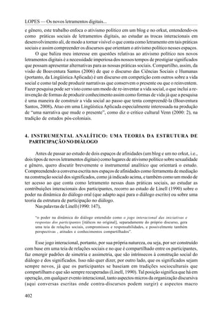 LOPES — Os novos letramentos digitais...
e gênero, este trabalho enfoca o ativismo político em um blog e no orkut, entendendo-os
como práticas sociais de letramentos digitais, ao estudar as trocas interacionais em
desenvolvimento ali, de modo a tornar visível o que conta como letramento em tais práticas
sociais e assim compreender os discursos que orientam o ativismo político nesses espaços.
      O que baliza meu interesse em questões relativas ao ativismo político nos novos
letramentos digitais é a necessidade imperiosa dos nossos tempos de prestigiar significados
que possam apresentar alternativas para as nossas práticas sociais. Compartilho, assim, da
visão de Boaventura Santos (2006) de que o discurso das Ciências Sociais e Humanas
(portanto, da Lingüística Aplicada) é um discurso em competição com outros sobre a vida
social e como tal pode produzir narrativas que conservem o presente ou que o reinventem.
Fazer pesquisa pode ser visto como um modo de re-inventar a vida social, o que inclui a re-
invenção de formas de produzir conhecimento assim como formas de vida já que a pesquisa
é uma maneira de construir a vida social ao passo que tenta compreendê-la (Boaventura
Santos, 2008). Atuo em uma Lingüística Aplicada especialmente interessada na produção
de “uma narrativa que mude o presente”, como diz o crítico cultural Venn (2000: 2), na
tradição de estudos pós-coloniais.


4. INSTRUMENTAL ANALÍTICO: UMA TEORIA DA ESTRUTURA DE
  PARTICIPAÇÃO NO DIÁLOGO

      Antes de passar ao estudo de dois espaços de afinidades (um blog e um no orkut, i.e.,
dois tipos de novos letramentos digitais) como lugares de ativismo político sobre sexualidade
e gênero, quero discutir brevemente o instrumental analítico que orientará o estudo.
Compreendendo a conversa escrita nos espaços de afinidades como ferramenta de mediação
na construção social dos significados, como já indicado acima, e também como um modo de
ter acesso ao que conta como letramento nessas duas práticas sociais, ao estudar as
contribuições interacionais dos participantes, recorro ao estudo de Linell (1990) sobre o
poder na dinâmica do diálogo oral (que adapto aqui para o diálogo escrito) ou sobre uma
teoria da estrutura de participação no diálogo.
      Nas palavras de Linell (1990: 147),

      “o poder na dinâmica do diálogo entendido como o jogo interacional das iniciativas e
      respostas dos participantes [itálicos no original], separadamente do próprio discurso, gera
      uma teia de relações sociais, compromissos e responsabilidades, e possivelmente também
      perspectivas , atitudes e conhecimentos compartilhados”.

     Esse jogo interacional, portanto, por sua própria natureza, ou seja, por ser construído
com base em uma teia de relações sociais e no que é compartilhado entre os participantes,
faz emergir padrões de simetria e assimetria, que são intrínsecos à construção social do
diálogo e dos significados. Isso não quer dizer, por outro lado, que os significados sejam
sempre novos, já que os participantes se baseiam em tradições socioculturais que
compartilham e que são sempre recuperadas (Linell, 1990). Tal posição significa que há em
operação, em qualquer evento interacional, tanto aspectos micros da organização discursiva
(aqui conversas escritas onde contra-discursos podem surgir) e aspectos macro

402
 