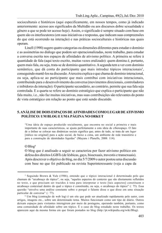 Trab.Ling.Aplic., Campinas, 49(2), Jul./Dez. 2010
socioculturais e históricos (aqui especificamente, em nossos tempos, como já indicado
anteriormente: acesso aos significados da Multidão ou aos discursos dobre sexualidade e
gênero a que se pode ter acesso hoje). Assim, o significado é sempre situado com base em
quem são os interlocutores (em suas iniciativas e respostas, que indicam suas compreensões
do que está ocorrendo na interação) e nas práticas socioculturais e históricas nas quais
operam.
      Linell (1990) sugere quatro categorias ou dimensões diferentes para estudar o domínio
e as assimetrias no diálogo que podem ser operacionalizadas, neste trabalho, para estudar
a conversa escrita nos espaços de afinidades de ativismo político. A primeira se refere à
quantidade de fala (aqui texto escrito, muitas vezes oralizado): quem domina é, portanto,
quem mais fala, ou seja, trata-se de domínio quantitativo. A segunda tem a ver com domínio
semântico, que dá conta do participante que mais introduz tópicos interacionais5,
conseguindo mantê-los na discussão. A terceira explica o que chama de domínio interacional,
ou seja, aplica-se ao participante que mais contribui com iniciativas interacionais,
contribuindo para o desenvolvimento da conversa (movimentos direcionais, controladores
e inibidores da interação). O participante secundário, ao contrário, permite que sua fala seja
controlada. E a quarta se refere ao domínio estratégico que explica o participante que não
fala muito, i.e., não faz muitas iniciativas, mas suas contribuições são relevantes do ponto
de vista estratégico em relação ao ponto que está sendo discutido.


5. ANÁLISE DE DOIS ESPAÇOS DE AFINIDADES COMO LUGAR DE ATIVISMO
   POLÍTICO: UM BLOG E UMA PÁGINA NO ORKUT

      “Uma ideia de espaço produzido socialmente, que encontra no social a primeira e mais
      importante de suas características, se ajusta perfeitamente a esta ideia de ciberespaço. O fato
      de a ênfase se colocar nas dinâmicas sociais significa que, antes de tudo, se trata de um lugar
      [itálico no original] para a ação social, de baixo a cima, um ambiente de rede transitório e
      para a construção de identidades líquidas” (Mayans i Planells, 2008: 114).

      O Blog6
      O blog que é analisado a seguir se caracteriza por fazer ativismo político em
      defesa dos direitos LGBTs (de lésbicas, gays, bissexuais, travestis e transexuais).
      Após descrever o objetivo do blog, no dia 5/7/2009 o autor postou uma discussão
      com base no que foi publicado na revista Superinteressante (veja a capa da


      5
         Seguindo Brown & Yule (1986), entendo que o tópico interacional é determinado pelo que
chamam de “arcabouço do tópico”, ou seja, “aqueles aspectos do contexto que são diretamente refletidos
no texto, e que precisam ser trazidos à tona para interpretar o texto [tais aspectos] constituem o
arcabouço contextual dentro do qual o tópico é constituído, ou seja, o arcabouço do tópico” (: 75). Essa
questão “envolve uma análise constante sobre o porquê o falante disse o que disse em uma situação
particular de conversa” (: 77).
       6
         Um blog (contração de web log) é um site que pode ser atualizado rapidamente pelo autor, com
artigos, imagens etc., sobre um determinado tema. Muitos funcionam como um tipo de diário. Outros
deixam espaços para visitantes interagirem por meio de postagens, operando também, portanto, como
uma comunidade de afinidade sobre um tópico. É o caso do blog estudado neste trabalho. Os textos
aparecem aqui da mesma forma em que foram postados no blog (http://pt.wikipedia.org/wiki/Blog).

                                                                                                        403
 