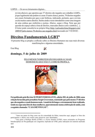 LOPES — Os novos letramentos digitais...
      revista abaixo), que apontou que 37 direitos são negados aos cidadãos LGBTs,
      já que legalmente não podem se casar. O autor elenca, porém, 78 direitos negados
      aos casais formados por gays e por lésbicas, indicando, portanto, que a revista
      exclui muitos outros direitos. Ilustra ainda o texto introdutório como uma imagem
      de uma estátua que simboliza a justiça. Abaixo, segue o blog. Note que por
      questão de espaço editei a lista de direitos, marcadas abaixo com o símbolo [...].
      O leitor pode consultá-la no próprio blog (http://carlosalexlima.blogspot.com/
      2009/07/pelo-menos-78-direitos-sao-negados.html (acessado em 7/10/2010)7 .


Direitos Fundamentais LGBT8
O presente blog se propõe a reflexão sobre os Direitos Humanos nas suas mais diversas
                        manifestações e algumas amenidades.

Este Blog

domingo, 5 de julho de 2009
                  PELO MENOS 78 DIREITOS SÃO NEGADOS A CASAIS
                    HOMOSSEXUAIS E NÃO 37, COMO SE PROPALA.




Foi publicado pela Revista SUPERINTERESSANTE, edição 202, de julho de 2004, uma
relação fornecida pelo jornalista Sérgio Gwercman, constando que pelo menos 37 direitos
que são negados a casais homossexuais. A matéria foi longa e extremamente bem realizada,
tendo na capa uma foto de duas mulheres, aparentemente numa celebração de união, com
a seguinte chamada: “CASAMENTO GAY”.


       7
         Tanto nas partes de blog como nas da comunidade do Orkut, transcritos aqui, apaguei as fotos dos
participantes e alterei seus nomes para preservar suas identidades.
       8
         Sou grato a Rodrigo Borba (UFRJ) e a Victor Schultz (UFRJ), meus orientados no Programa
Interdisciplinar de Pós-graduação em Linguística Aplicada da UFRJ, pelas indicações do material analisado
aqui.

404
 
