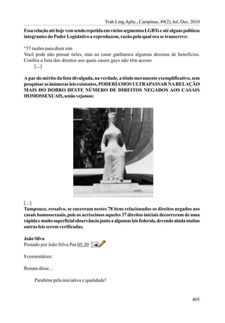 Trab.Ling.Aplic., Campinas, 49(2), Jul./Dez. 2010
Essa relação até hoje vem sendo repetida em vários segmentos LGBTs e até alguns políticos
integrantes do Poder Legislativo a reproduzem, razão pela qual ora se transcreve:

“37 razões para dizer sim
Você pode não pensar neles, mas ao casar ganhamos algumas dezenas de benefícios.
Confira a lista dos direitos aos quais casais gays não têm acesso
     [....]

A par do mérito da lista divulgada, na verdade, a título meramente exemplificativo, sem
pesquisar as inúmeras leis existentes, PODERÍAMOS ULTRAPASSAR NA RELAÇÃO
MAIS DO DOBRO DESTE NÚMERO DE DIREITOS NEGADOS AOS CASAIS
HOMOSSEXUAIS, senão vejamos:




[....]
Tampouco, ressalvo, se encerram nestes 78 itens relacionados os direitos negados aos
casais homossexuais, pois os acréscimos aqueles 37 direitos iniciais decorreram de uma
rápida e muito superficial observância junto a algumas leis federais, devendo ainda muitas
outras leis serem verificadas.

João Silva
Postado por João Silva Pas 05:30

8 comentários:

Renata disse...

     Parabéns pela iniciativa e qualidade!


                                                                                      405
 
