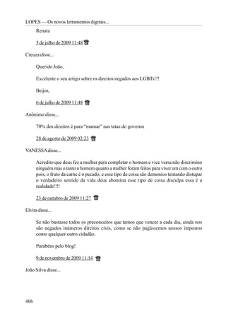 LOPES — Os novos letramentos digitais...
      Renata

      5 de julho de 2009 11:48

Creuza disse...

      Querido João,

      Excelente o seu artigo sobre os direitos negados aos LGBTs!!!

      Beijos,

      6 de julho de 2009 11:48

Anônimo disse...

      70% dos direitos é para “mamar” nas tetas do governo

      28 de agosto de 2009 02:23

VANESSA disse...

      Acredito que deus fez a mulher para completar o homem e vice versa não discrimino
      ninguém mas o tanto o homem quanto a mulher foram feitos para viver um com o outro
      pois, o fruto da carne é o pecado, e esse tipo de coisa são demonios tentando distupar
      o verdadeiro sentido da vida deus abomina esse tipo de coisa disculpa essa é a
      realidade!!!!

      23 de outubro de 2009 11:27

Elvira disse...

      Se não bastasse todos os preconceitos que temos que vencer a cada dia, ainda nos
      são negados inúmeros direitos civis, como se não pagássemos nossos impostos
      como qualquer outro cidadão.

      Parabéns pelo blog!

      9 de novembro de 2009 11:14

João Silva disse...




406
 