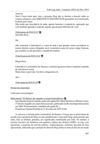 Trab.Ling.Aplic., Campinas, 49(2), Jul./Dez. 2010
     Vanessa,
     Você é bem-vinda aqui, mas o presente blog não se destina a discutir sobre as
     crenças religiosos, mas DIREITOS FUNDAMENTAIS garantidos na Constituição
     Federal, que é laica.
     Não tenho que desculpá-la de nada, apenas lamentar e respeitá-la, esperando que
     você também aprenda a respeitar aqueles que pensam diferente de você.

     24 de janeiro de 2010 22:22
     Jairzinho disse...

     Jair

     olha realmente é lamentável, e o pior de tudo é que quando vamos reivindicar os
     nossos direitos somos obrigados ouvir cometários como de nossa colega Vanessa,
     que acredito eu não percebeu o sentido da matéria.

     19 de fevereiro de 2010 12:32

     Diogo disse...

     Lamentável o comentário da Vanessa, o minímo que posso fazer é respeitar a opinião
     de uma pessoa assim.
     Muito bom o post João. Em breve chegaremos lá.

     Até +

     16 de março de 2010 22:59

Postar um comentário

Links para esta postagem

Sabia dessa? 78 direitos são negados a casais homoafetivos
     Inicialmente foram levantados, pelas advogadas Drªs Maria Berenice e Miriam Correa,
     37 direitos negados aos casais homossexuais, publicados na Revista Superinteressante
     em 2004. Posteriormente, o também advogado Dr. ...
     Postado por Janaina Rochido às 21 de março de 2010 22:00

      A conversa é iniciada pelos comentários de Renata e Creuza que se posicionam de
acordo com a proposta do blog, ou seja, parabenizam o autor pelo blog e pela posição que
toma. Elas se alinham, portanto, aos significados mobilizados por João. No entanto, a
terceira iniciativa de Anônimo vem quebrar a defesa dos direitos LGBTs, ou seja, vem
questionar a proposta do ativista político. Explicitamente, Anônimo discorda da lista
apresentada, indicando que a posição do dono do blog (João) se trata de fato de um modo

                                                                                     407
 