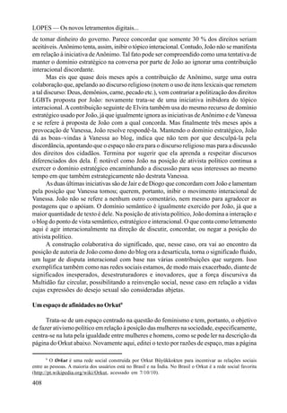 LOPES — Os novos letramentos digitais...
de tomar dinheiro do governo. Parece concordar que somente 30 % dos direitos seriam
aceitáveis. Anônimo tenta, assim, inibir o tópico interacional. Contudo, João não se manifesta
em relação à iniciativa de Anônimo. Tal fato pode ser compreendido como uma tentativa de
manter o domínio estratégico na conversa por parte de João ao ignorar uma contribuição
interacional discordante.
       Mas eis que quase dois meses após a contribuição de Anônimo, surge uma outra
colaboração que, apelando ao discurso religioso (notem o uso de itens lexicais que remetem
a tal discurso: Deus, demônios, carne, pecado etc.), vem contrariar a politização dos direitos
LGBTs proposta por João: novamente trata-se de uma iniciativa inibidora do tópico
interacional. A contribuição seguinte de Elvira também usa do mesmo recurso de domínio
estratégico usado por João, já que igualmente ignora as iniciativas de Anônimo e de Vanessa
e se refere à proposta de João com a qual concorda. Mas finalmente três meses após a
provocação de Vanessa, João resolve respondê-la. Mantendo o domínio estratégico, João
dá as boas–vindas à Vanessa ao blog, indica que não tem por que desculpá-la pela
discordância, apontando que o espaço não era para o discurso religioso mas para a discussão
dos direitos dos cidadãos. Termina por sugerir que ela aprenda a respeitar discursos
diferenciados dos dela. É notável como João na posição de ativista político continua a
exercer o domínio estratégico encaminhando a discussão para seus interesses ao mesmo
tempo em que também estrategicamente não destrata Vanessa.
       As duas últimas iniciativas são de Jair e de Diogo que concordam com João e lamentam
pela posição que Vanessa tomou; querem, portanto, inibir o movimento interacional de
Vanessa. João não se refere a nenhum outro comentário, nem mesmo para agradecer as
postagens que o apóiam. O domínio semântico é igualmente exercido por João, já que a
maior quantidade de texto é dele. Na posição de ativista político, João domina a interação e
o blog do ponto de vista semântico, estratégico e interacional. O que conta como letramento
aqui é agir interacionalmente na direção de discutir, concordar, ou negar a posição do
ativista político.
       A construção colaborativa do significado, que, nesse caso, ora vai ao encontro da
posição de autoria de João como dono do blog ora a desarticula, torna o significado fluido,
um lugar de disputa interacional com base nas várias contribuições que surgem. Isso
exemplifica também como nas redes sociais estamos, de modo mais exacerbado, diante de
significados inesperados, desestruturadores e inovadores, que a força discursiva da
Multidão faz circular, possibilitando a reinvenção social, nesse caso em relação a vidas
cujas expressões do desejo sexual são consideradas abjetas.

Um espaço de afinidades no Orkut9

      Trata-se de um espaço centrado na questão do feminismo e tem, portanto, o objetivo
de fazer ativismo político em relação à posição das mulheres na sociedade, especificamente,
centra-se na luta pela igualdade entre mulheres e homens, como se pode ler na descrição da
página do Orkut abaixo. Novamente aqui, editei o texto por razões de espaço, mas a página

       9
         O Orkut é uma rede social construída por Orkut Büyükkokten para incentivar as relações sociais
entre as pessoas. A maioria dos usuários está no Brasil e na Índia. No Brasil o Orkut é a rede social favorita
(http://pt.wikipedia.org/wiki/Orkut, acessado em 7/10/10).

408
 