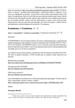 Trab.Ling.Aplic., Campinas, 49(2), Jul./Dez. 2010
pode ser acessada em. http://www.orkut.com/Main#Community?cmm=412404 (7/10/2010).
Entre os tópicos10 postados pelos participantes, escolhi para análise o seguinte “E nós
somos as vagabundas novamente”, já que tinha o maior número de postagens então. Este
tópico foi sugerido por Alda e foi motivado por uma matéria jornalística que relata o fato de
um homem ter sido julgado inocente, após ter sido condenado como culpado anteriormente,
por ter mantido relações sexuais com três adolescentes, as quais, como ficou provado,
frequentavam festas nas quais havia prostituição. Por razões de espaço, a análise enfoca,
principalmente, a primeira página de um total de 115 postagens.

Feminismo e Feministas
Início > Comunidades > Culturas e Comunidade > Feminismo e Feministas

descrição:

O FEMINISMO é um movimento político que busca a desnaturalização e superação das
relações hierárquicas entre mulheres e homens, lutando pela IGUALDADE SOCIAL, POLÍ-
TICA, CULTURAL e ECONÔMICA entre os sexos. Formado e motivado primeiramente a
partir de experiências da mulher, o movimento apresenta uma crítica à estrutura patriarcal da
sociedade que serve de base ao machismo.

Ao contrário do que muitos pensam, o feminismo é um movimento social pela IGUALDA-
DE entre os gêneros humanos, e NÃO acredita que as mulheres sejam superiores aos
homens!

REGRAS da comunidade:
http://www.orkut.com/CommMsgs.aspx?cmm=412404&tid=2478969629779996990

Nós queremos IGUALDADE!
http://pt.wikipedia.org/wiki/Feminismo

NÃO somos sexistas!!!
http://pt.wikipedia.org/wiki/Femismo

Esta comunidade foi incluída entre as 100 selecionadas pela reportagem “O outro lado da
força: comunidades ‘do bem’ reúnem 1 milhão”:
http://verdesmares.globo.com/v3/canais/noticias.asp?codigo=140248&modulo=840

idioma:

Português (Brasil)

      10
         Tópico aqui se refere à lista de assuntos sugeridos pelos participantes na própria comunidade. Veja
a nota 2 acima em relação à teorização usada na análise em relação ao tópico interacional.

                                                                                                       409
 