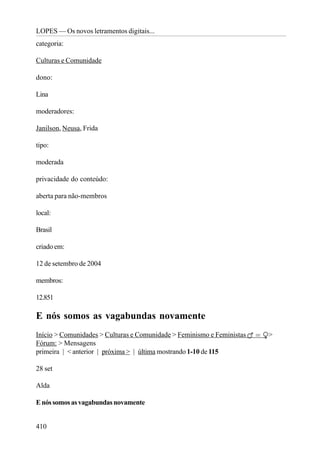 LOPES — Os novos letramentos digitais...
categoria:

Culturas e Comunidade

dono:

Lina

moderadores:

Janilson, Neusa, Frida

tipo:

moderada

privacidade do conteúdo:

aberta para não-membros

local:

Brasil

criado em:

12 de setembro de 2004

membros:

12.851

E nós somos as vagabundas novamente
Início > Comunidades > Culturas e Comunidade > Feminismo e Feministas   >
Fórum: > Mensagens
primeira | < anterior | próxima > | última mostrando 1-10 de 115

28 set

Alda

E nós somos as vagabundas novamente


410
 
