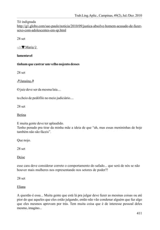 Trab.Ling.Aplic., Campinas, 49(2), Jul./Dez. 2010
Tô indignada
http://g1.globo.com/sao-paulo/noticia/2010/09/justica-absolve-homem-acusado-de-fazer-
sexo-com-adolescentes-em-sp.html

28 set

~>       Maria

lamentavel

tinham que castrar um velho nojento desses

28 set

  Janaína

O juiz deve ser da mesma laia....

ta cheio de pedófilo no meio judiciário....

28 set

Betina

E muita gente deve ter aplaudido.
Tenho penado pra tirar da minha mãe a ideia de que “ah, mas essas menininhas de hoje
também não são fáceis”.

Que nojo.

28 set

Deise

esse cara deve considerar correto o comportamento do safado... que será de nós se não
houver mais mulheres nos representando nos setores de poder?!

28 set

Eliana

A questão é essa... Muita gente que está lá pra julgar deve fazer as mesmas coisas ou até
pior do que aqueles que eles estão julgando, então não vão condenar alguém que faz algo
que eles mesmos aprovam por trás. Tem muita coisa que é de interesse pessoal deles
mesmo, imagino...
                                                                                     411
 