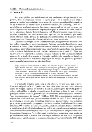 LOPES — Os novos letramentos digitais...
INTRODUÇÃO

      Se a praça pública tem tradicionalmente sido usada como o lugar em que a vida
política, desde a antiguidade clássica – a ágora grega -, era o local na cidade onde as
pessoas se reuniam para as decisões fundamentais da cidadania, gerando a vida democrática,
ou se os moinhos da Idade Média, e mesmo no século XVI (Ginzburg, 1976/1987)
possibilitavam igualmente a reunião das pessoas e a construção de alternativas para a vida
social longe do olhar de vigilância e de punição da Igreja (Cleminson & Gordo, 2008), os
novos letramentos digitais, disponibilizados na web 2.0, se tornaram a praça pública e os
moinhos nos quais a vida pública assim como a privada (em um mundo no qual não há
muita diferença entre o privado e o público) estão continuamente em discussão, muitas
vezes igualmente distantes dos olhares institucionais ou no anonimato.
      O relato de Ginzburg (1976/1987) sobre um moleiro, a que já me referi em Moita Lopes
(no prelo), cujas palavras são recuperadas dos Autos da Inquisição, bem ilustram o que
Cleminson & Gordo (2008: 32) indicam sobre os moinhos medievais como lugares de
transgressão que rivalizavam com a igreja ao atrair “multidões, como lugar para facilitar a
fofoca e o fluxo da informação, urdir rebeliões e disseminar novas técnicas” (:38) e para
favorecer “novos intercâmbios técnicos, sexuais e culturais” (: 36). Os moinhos tinham,
desse modo, a função de reinventar a vida social e política. Ou, nas palavras do próprio
moleiro, respondendo ao tribunal da Inquisição, na posição do que talvez possamos
compreender hoje como na de um ativista político:

      “Papas, cardeais e padres ‘arruínam os pobres’: mas em nome do quê? Com que direitos? O
      papa é ‘homem como nós’, com a diferença de que tem poder (pode fazer) e, portanto, mais
      ‘dignidade’. Não existe diferença alguma entre clérigos e leigos: o sacramento da ordenação
      é uma ‘mercadoria’. Assim como todos os outros sacramentos e leis da igreja: ‘mercadorias’,
      ‘invenções’, e graças a elas os padres engordam” (Ginzburg, 1976/1987: 58).
      Ou, ainda: “meu espírito era elevado e desejava que existisse um mundo novo e um novo
      modo de viver, pois a Igreja não vai bem e não deveria ter tanta pompa” (Ginzburg, 1976/
      1987: 52).

      O argumento principal subjacente a este artigo é, por um lado, que os novos
letramentos digitais na Web 2.0 podem ser vistos como tendo o mesmo caráter apontado
acima em relação à agora e aos moinhos medievais, como lugares de debates políticos
sobre a vida pública e privada, e especialmente de ativismo político do qual podemos
participar sem sair de casa; e, por outro, que tais letramentos permitem que nos libertemos
“dos constrangimentos do passado” (Giddens, 2000: 56) ao questionarem muitos dos
significados tradicionais que pautaram nossas histórias de vida. É dessa forma que a
possibilidade de acesso a uma profusão de discursos nos quais circulamos hoje na Internet
provoca vertigens naqueles que operam com base em roteiros de vida bem sedimentados
(Fridman, 2000 e Fabrício & Moita Lopes, 2004). Além disso, a natureza do ethos colaborativo
e participativo da Web 2.0 (Moita Lopes, no prelo), nos novos letramentos digitais, pode
ser compreendida como espaço de discussão, de reinvenção social, de agenciamento e de
transgressão. É assim que “... o ciberespaço permite trazer ao primeiro plano a natureza
profundamente social e material das tecnologias, deixando por sua vez à margem os
determinismos tecnológicos ou os essencialismos sociais” (Mayans i Planells, 2008: 119).

394
 